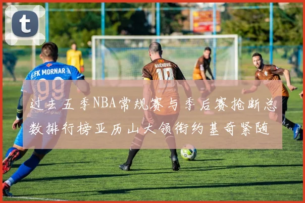 过去五季NBA常规赛与季后赛抢断总数排行榜亚历山大领衔约基奇紧随其后