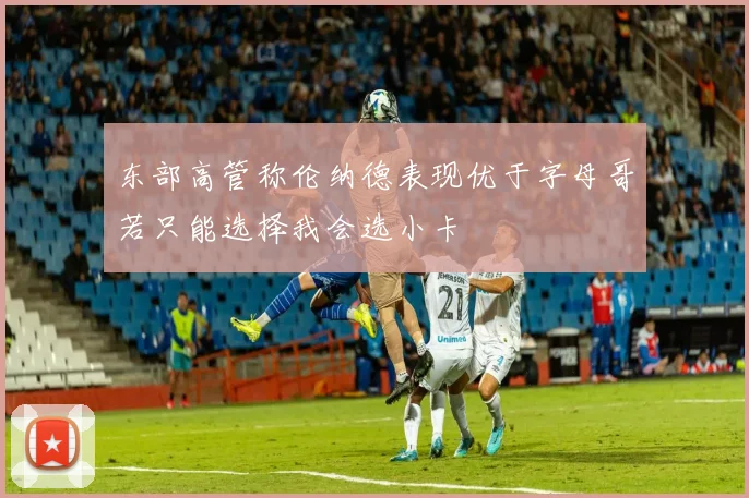 东部高管称伦纳德表现优于字母哥若只能选择我会选小卡
