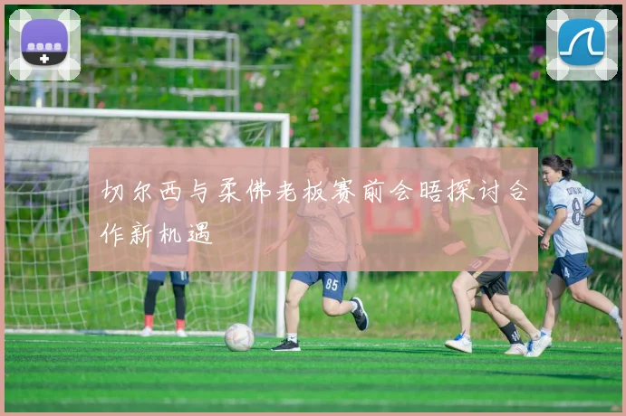 切尔西与柔佛老板赛前会晤探讨合作新机遇
