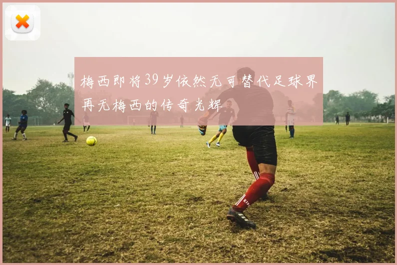 梅西即将39岁依然无可替代足球界再无梅西的传奇光辉
