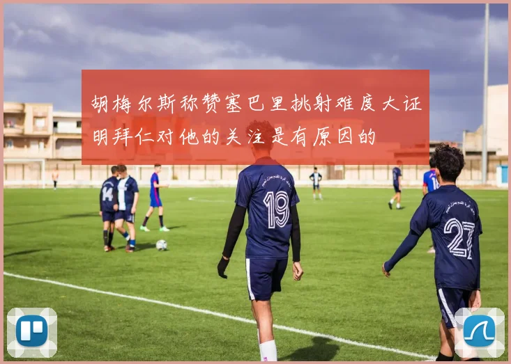 胡梅尔斯称赞塞巴里挑射难度大证明拜仁对他的关注是有原因的