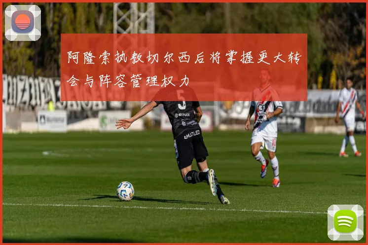 阿隆索执教切尔西后将掌握更大转会与阵容管理权力