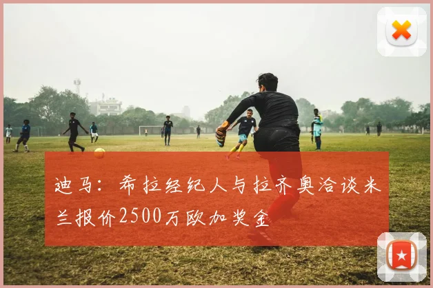 迪马：希拉经纪人与拉齐奥洽谈米兰报价2500万欧加奖金