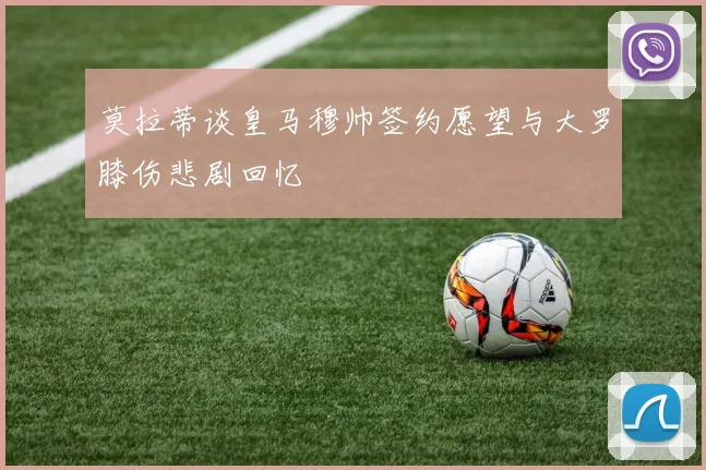 莫拉蒂谈皇马穆帅签约愿望与大罗膝伤悲剧回忆