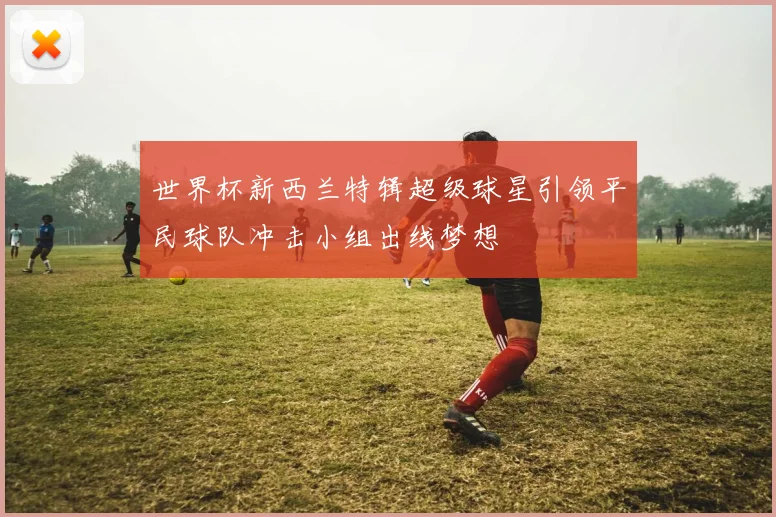 世界杯新西兰特辑超级球星引领平民球队冲击小组出线梦想