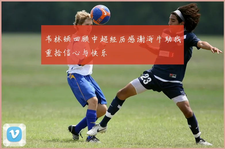 韦林顿回顾中超经历感谢海牛助我重拾信心与快乐