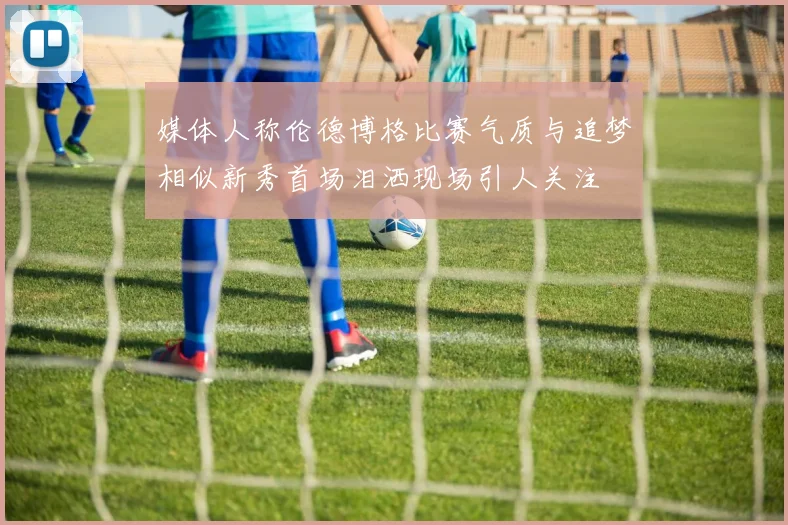 媒体人称伦德博格比赛气质与追梦相似新秀首场泪洒现场引人关注