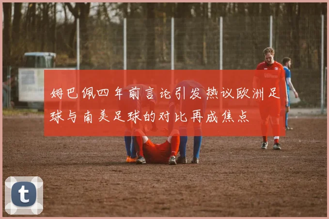 姆巴佩四年前言论引发热议欧洲足球与南美足球的对比再成焦点