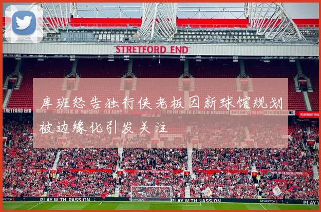 库班怒告独行侠老板因新球馆规划被边缘化引发关注