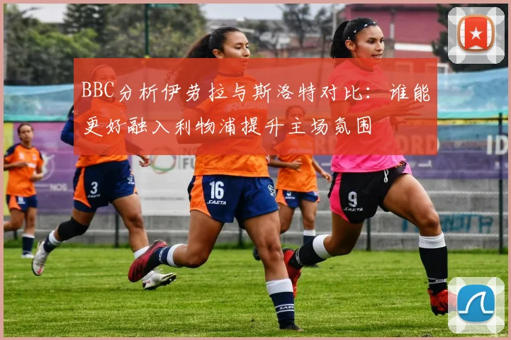 BBC分析伊劳拉与斯洛特对比：谁能更好融入利物浦提升主场氛围