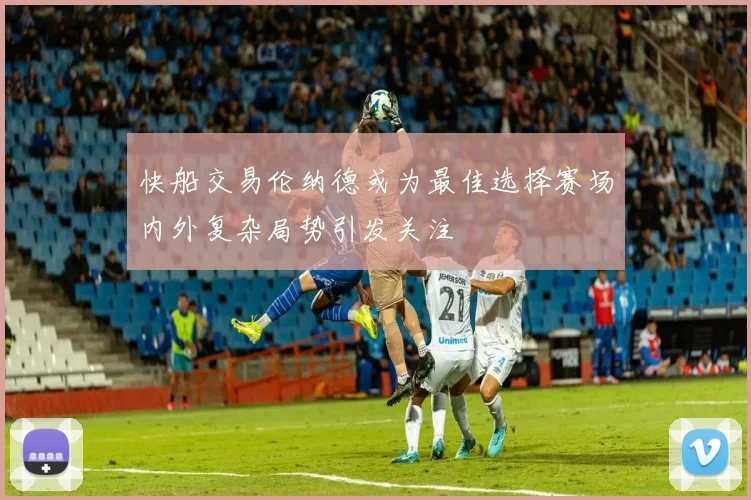 快船交易伦纳德或为最佳选择赛场内外复杂局势引发关注