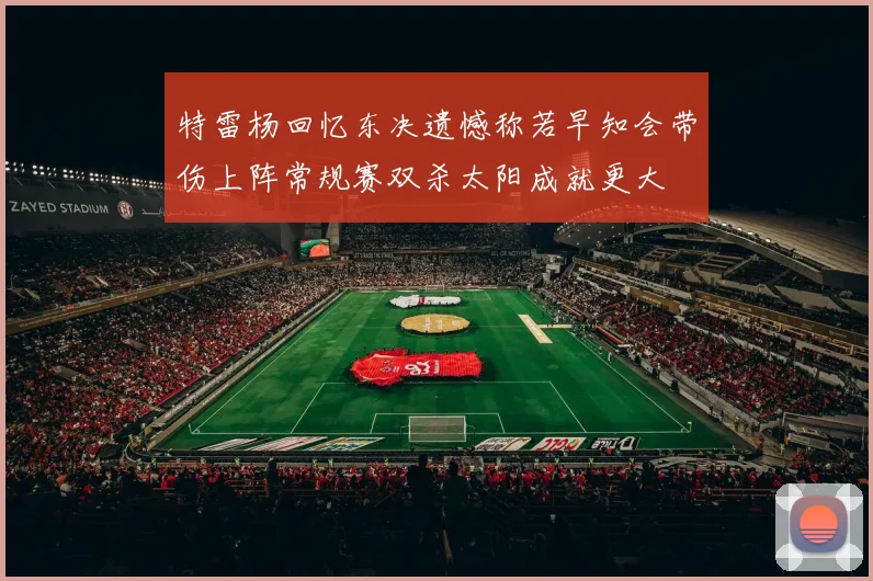 特雷杨回忆东决遗憾称若早知会带伤上阵常规赛双杀太阳成就更大