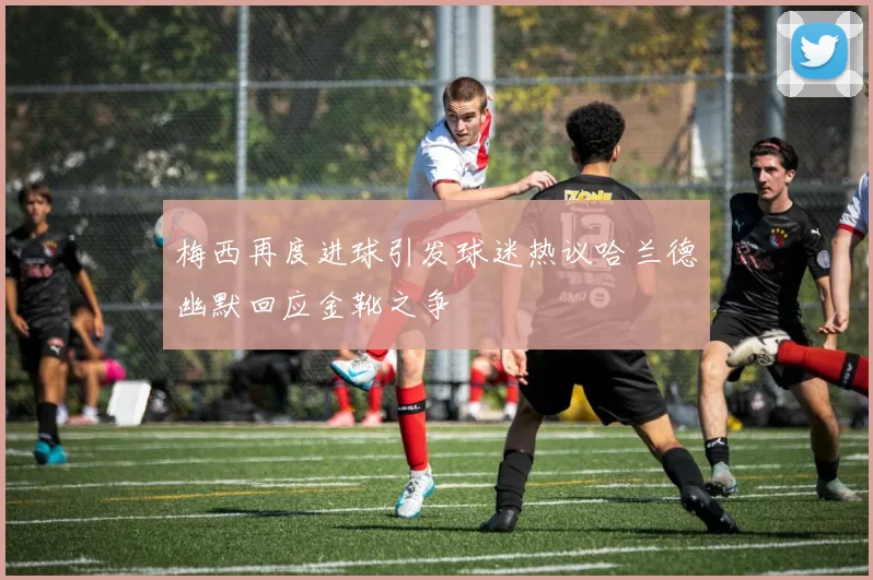 梅西再度进球引发球迷热议哈兰德幽默回应金靴之争