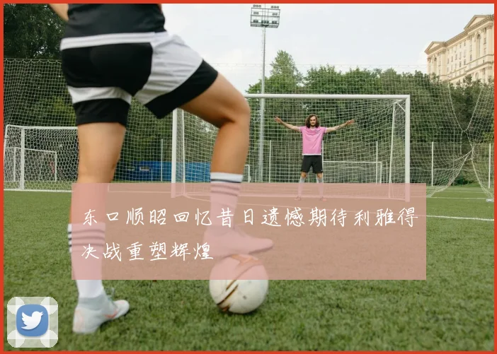 东口顺昭回忆昔日遗憾期待利雅得决战重塑辉煌