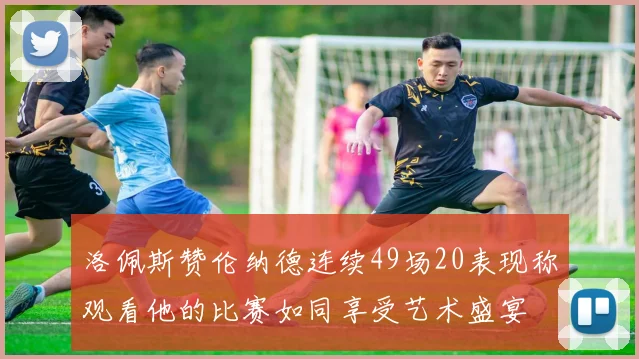 洛佩斯赞伦纳德连续49场20表现称观看他的比赛如同享受艺术盛宴