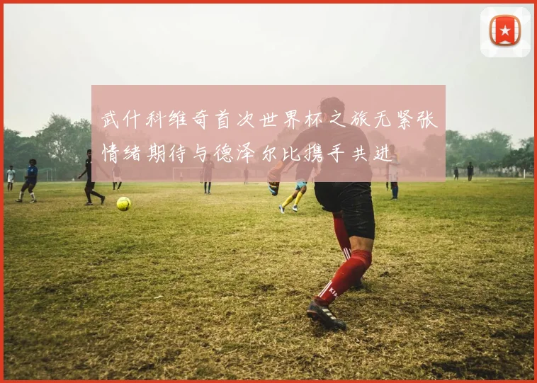 武什科维奇首次世界杯之旅无紧张情绪期待与德泽尔比携手共进