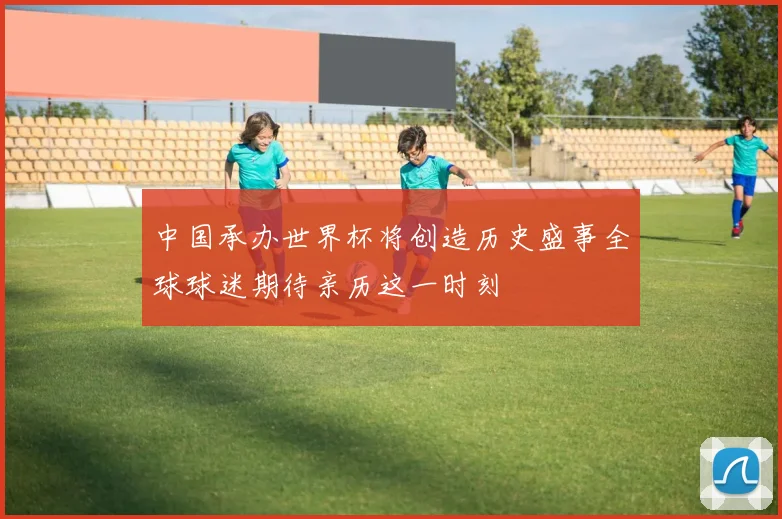中国承办世界杯将创造历史盛事全球球迷期待亲历这一时刻