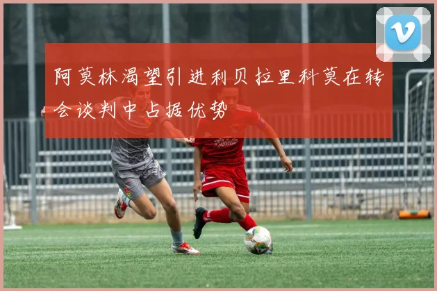 阿莫林渴望引进利贝拉里科莫在转会谈判中占据优势