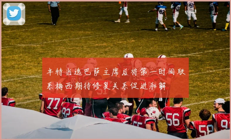丰特当选巴萨主席后将第一时间联系梅西期待修复关系促进和解