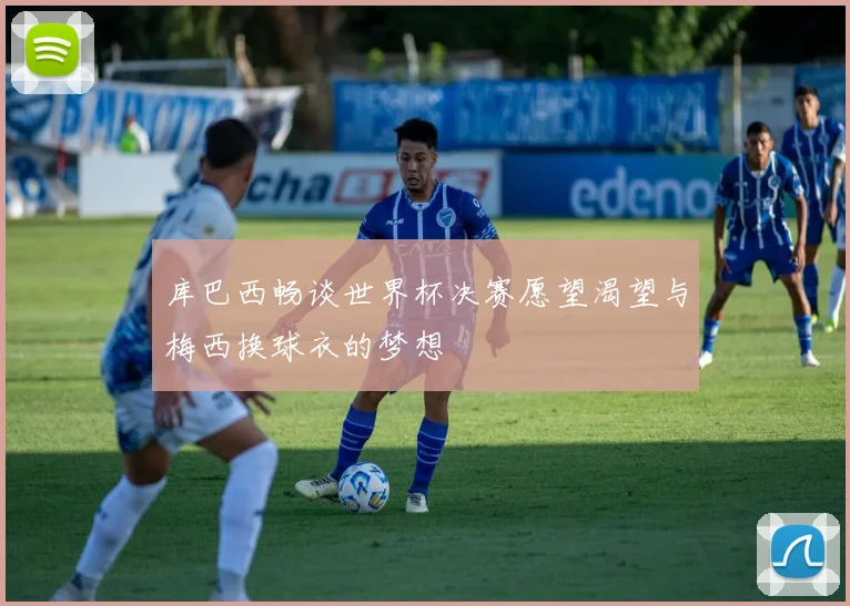 库巴西畅谈世界杯决赛愿望渴望与梅西换球衣的梦想
