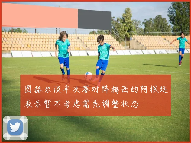 图赫尔谈半决赛对阵梅西的阿根廷表示暂不考虑需先调整状态