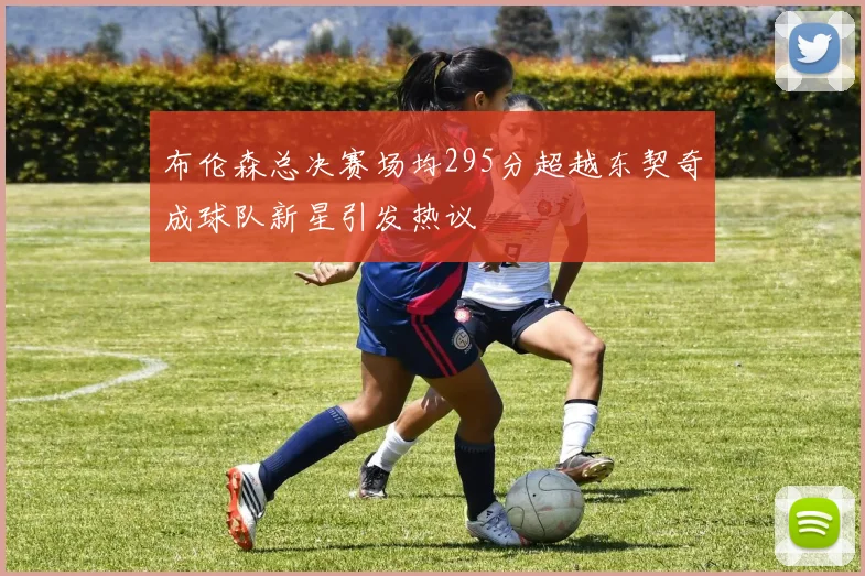 布伦森总决赛场均295分超越东契奇成球队新星引发热议