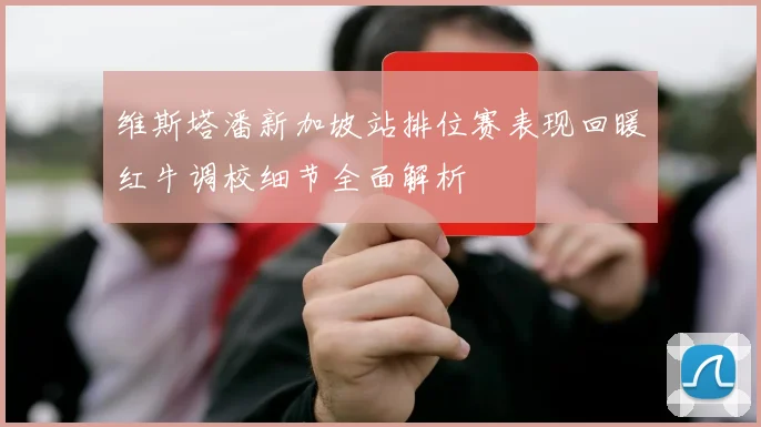 维斯塔潘新加坡站排位赛表现回暖红牛调校细节全面解析