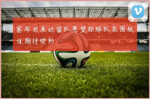 塞布尔表达留队愿望称球队氛围极佳期待续约